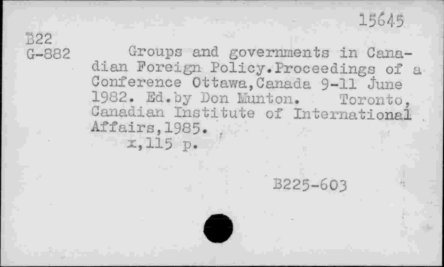 ﻿15645
222 G-882
Groups and governments in Canadian Foreign Policy.Proceedings of a Conference Ottawa,Canada 9-11 June 1982. Ed.by Don Hunton. Toronto, Canadian Institute of International Affairs,1985.
x,115 p.
B225-603